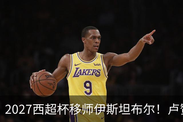 2027西超杯移师伊斯坦布尔！卢赞：西超杯潜在受众超过一亿人